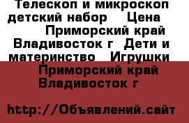 Телескоп и микроскоп детский набор. › Цена ­ 4 800 - Приморский край, Владивосток г. Дети и материнство » Игрушки   . Приморский край,Владивосток г.